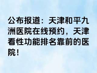 公布报道：天津和平九洲医院在线预约，天津看性功能排名靠前的医院！