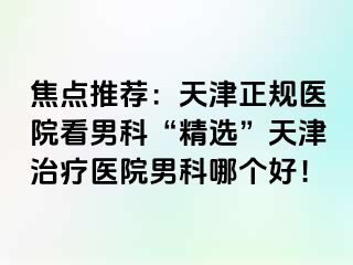 焦点推荐：天津正规医院看男科“精选”天津治疗医院男科哪个好！