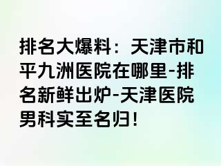 排名大爆料：天津市和平九洲医院在哪里-排名新鲜出炉-天津医院男科实至名归！