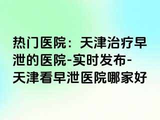 热门医院：天津治疗早泄的医院-实时发布-天津看早泄医院哪家好