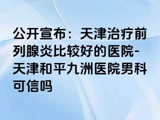 公开宣布：天津治疗前列腺炎比较好的医院-天津和平九洲医院男科可信吗