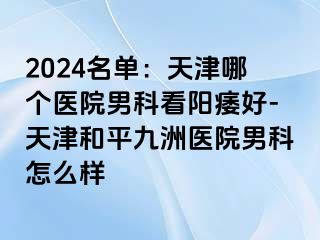 2024名单：天津哪个医院男科看阳痿好-天津和平九洲医院男科怎么样