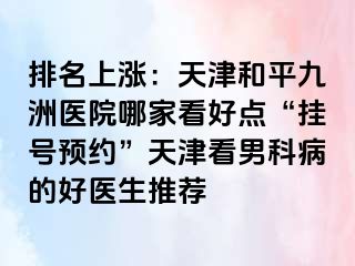 排名上涨：天津和平九洲医院哪家看好点“挂号预约”天津看男科病的好医生推荐