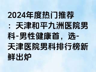 2024年度热门推荐：天津和平九洲医院男科-男性健康首，选-天津医院男科排行榜新鲜出炉