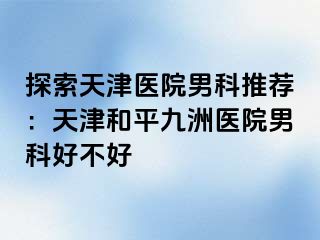 探索天津医院男科推荐：天津和平九洲医院男科好不好