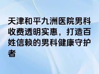 天津和平九洲医院男科收费透明实惠，打造百姓信赖的男科健康守护者