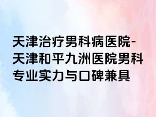 天津治疗男科病医院-天津和平九洲医院男科专业实力与口碑兼具