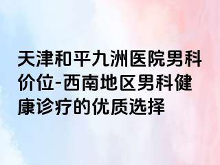 天津和平九洲医院男科价位-西南地区男科健康诊疗的优质选择