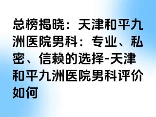 总榜揭晓：天津和平九洲医院男科：专业、私密、信赖的选择-天津和平九洲医院男科评价如何