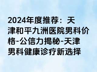 2024年度推荐：天津和平九洲医院男科价格-公信力揭秘-天津男科健康诊疗新选择