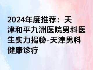 2024年度推荐：天津和平九洲医院男科医生实力揭秘-天津男科健康诊疗