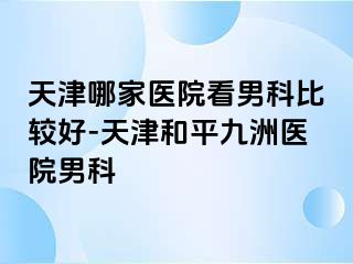 天津哪家医院看男科比较好-天津和平九洲医院男科