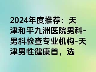 2024年度推荐：天津和平九洲医院男科-男科检查专业机构-天津男性健康首，选