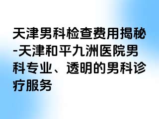 天津男科检查费用揭秘-天津和平九洲医院男科专业、透明的男科诊疗服务