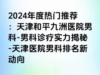 2024年度热门推荐：天津和平九洲医院男科-男科诊疗实力揭秘-天津医院男科排名新动向