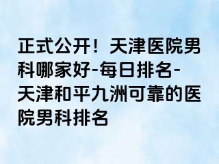 正式公开！天津医院男科哪家好-每日排名-天津和平九洲可靠的医院男科排名