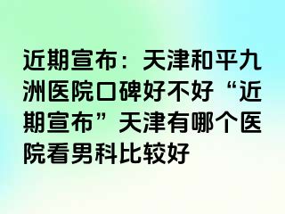 近期宣布：天津和平九洲医院口碑好不好“近期宣布”天津有哪个医院看男科比较好