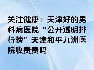 关注健康：天津好的男科病医院“公开透明排行榜”天津和平九洲医院收费贵吗