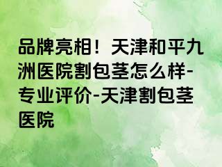 品牌亮相！天津和平九洲医院割包茎怎么样-专业评价-天津割包茎医院