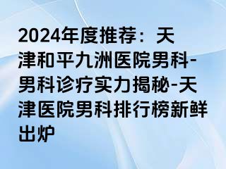 2024年度推荐：天津和平九洲医院男科-男科诊疗实力揭秘-天津医院男科排行榜新鲜出炉