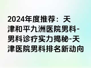 2024年度推荐：天津和平九洲医院男科-男科诊疗实力揭秘-天津医院男科排名新动向