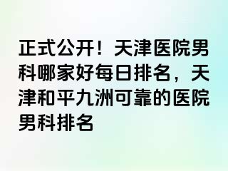 正式公开！天津医院男科哪家好每日排名，天津和平九洲可靠的医院男科排名