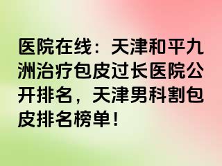 医院在线：天津和平九洲治疗包皮过长医院公开排名，天津男科割包皮排名榜单！