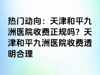 热门动向：天津和平九洲医院收费正规吗？天津和平九洲医院收费透明合理