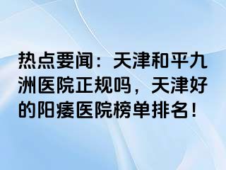 热点要闻：天津和平九洲医院正规吗，天津好的阳痿医院榜单排名！