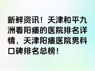 新鲜资讯！天津和平九洲看阳痿的医院排名详情，天津阳痿医院男科口碑排名总榜！