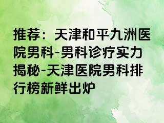 推荐：天津和平九洲医院男科-男科诊疗实力揭秘-天津医院男科排行榜新鲜出炉