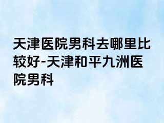 天津医院男科去哪里比较好-天津和平九洲医院男科