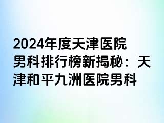 2024年度天津医院男科排行榜新揭秘：天津和平九洲医院男科