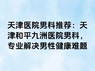 天津医院男科推荐：天津和平九洲医院男科，专业解决男性健康难题