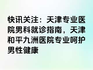 快讯关注：天津专业医院男科就诊指南，天津和平九洲医院专业呵护男性健康