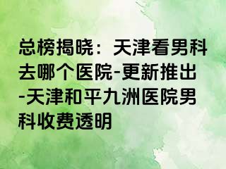 总榜揭晓：天津看男科去哪个医院-更新推出-天津和平九洲医院男科收费透明