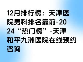 12月排行榜：天津医院男科排名靠前-2024“热门榜”-天津和平九洲医院在线预约咨询