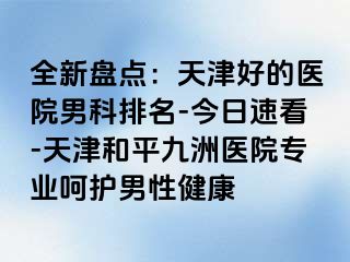 全新盘点：天津好的医院男科排名-今日速看-天津和平九洲医院专业呵护男性健康