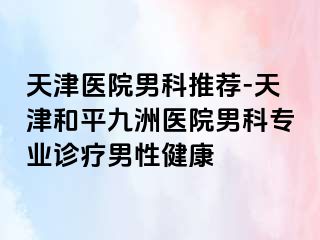 天津医院男科推荐-天津和平九洲医院男科专业诊疗男性健康