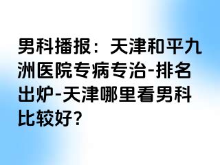 男科播报：天津和平九洲医院专病专治-排名出炉-天津哪里看男科比较好？