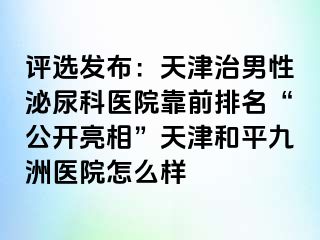 评选发布：天津治男性泌尿科医院靠前排名“公开亮相”天津和平九洲医院怎么样