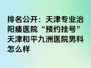 排名公开：天津专业治阳痿医院“预约挂号”天津和平九洲医院男科怎么样