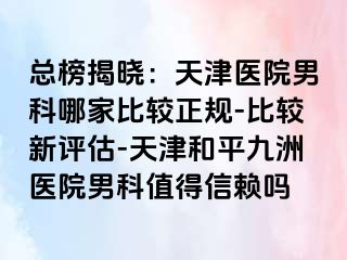 总榜揭晓：天津医院男科哪家比较正规-比较新评估-天津和平九洲医院男科值得信赖吗