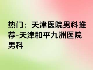 热门：天津医院男科推荐-天津和平九洲医院男科