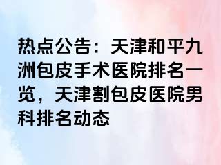 热点公告：天津和平九洲包皮手术医院排名一览，天津割包皮医院男科排名动态