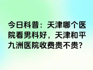 今日科普：天津哪个医院看男科好，天津和平九洲医院收费贵不贵？