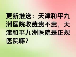 更新推送：天津和平九洲医院收费贵不贵，天津和平九洲医院是正规医院嘛？