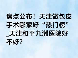 盘点公布！天津做包皮手术哪家好“热门榜”_天津和平九洲医院好不好？