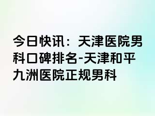 今日快讯：天津医院男科口碑排名-天津和平九洲医院正规男科