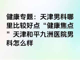 健康专题：天津男科哪里比较好点“健康焦点”天津和平九洲医院男科怎么样